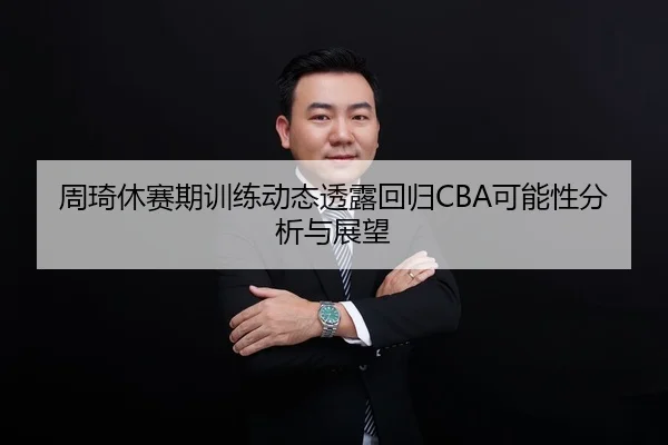 周琦休赛期训练动态透露回归CBA可能性分析与展望